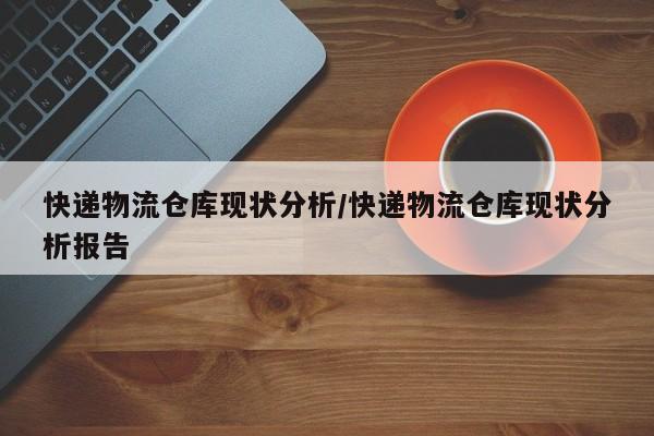 快递物流仓库现状分析/快递物流仓库现状分析报告