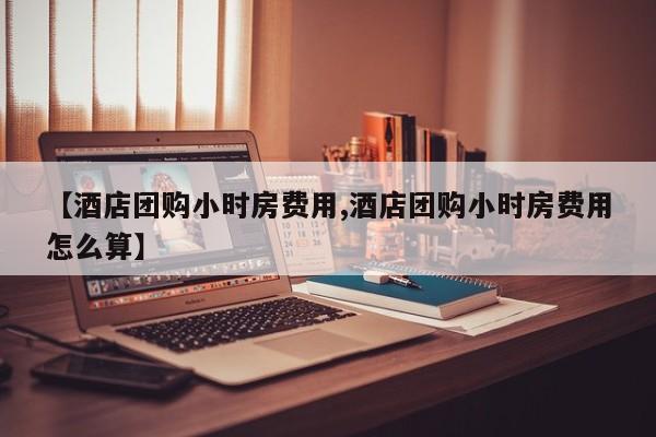 【酒店团购小时房费用,酒店团购小时房费用怎么算】