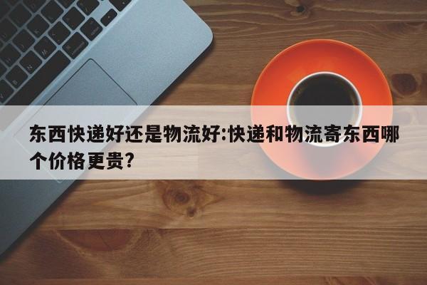 东西快递好还是物流好:快递和物流寄东西哪个价格更贵?