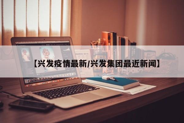 【兴发疫情最新/兴发集团最近新闻】