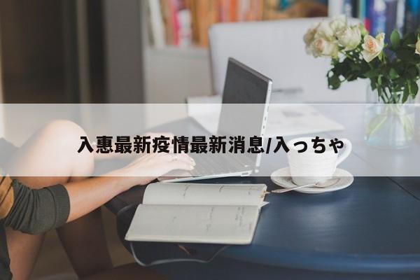 入惠最新疫情最新消息/入っちゃ