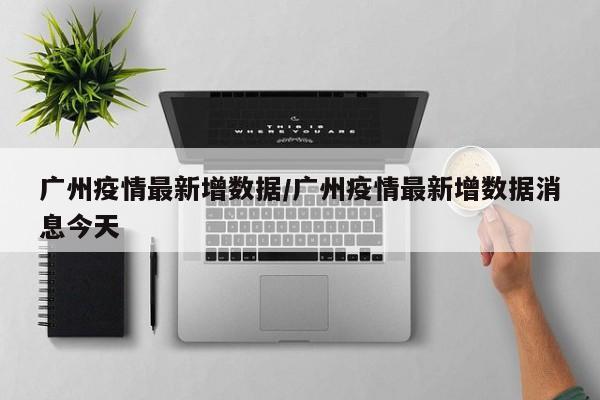 广州疫情最新增数据/广州疫情最新增数据消息今天