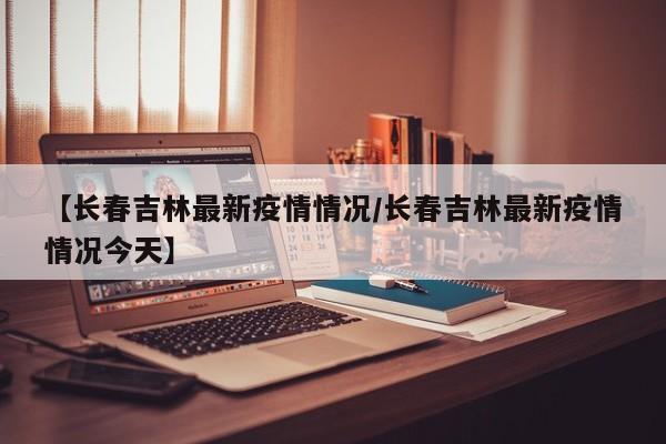 【长春吉林最新疫情情况/长春吉林最新疫情情况今天】
