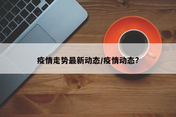 疫情走势最新动态/疫情动态?