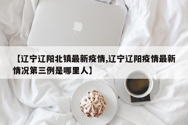 【辽宁辽阳北镇最新疫情,辽宁辽阳疫情最新情况第三例是哪里人】