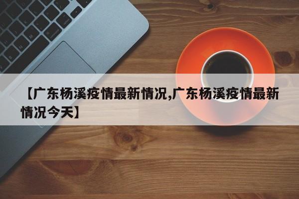 【广东杨溪疫情最新情况,广东杨溪疫情最新情况今天】