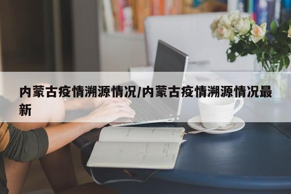 内蒙古疫情溯源情况/内蒙古疫情溯源情况最新