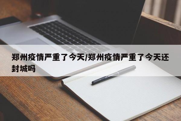 郑州疫情严重了今天/郑州疫情严重了今天还封城吗