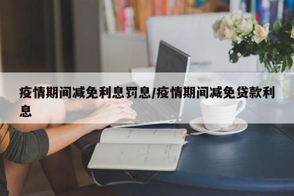疫情期间减免利息罚息/疫情期间减免贷款利息