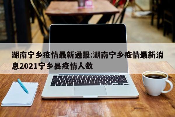 湖南宁乡疫情最新通报:湖南宁乡疫情最新消息2021宁乡县疫情人数