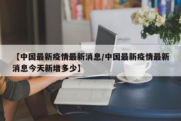 【中国最新疫情最新消息/中国最新疫情最新消息今天新增多少】