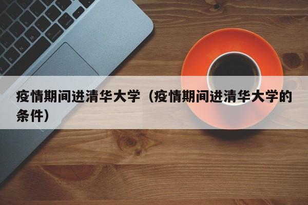 疫情期间进清华大学(疫情期间进清华大学的条件)