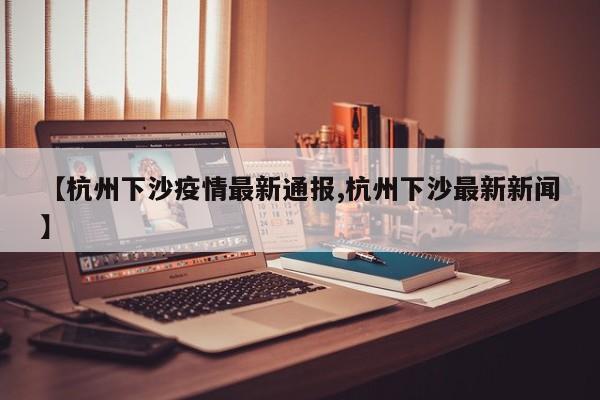 【杭州下沙疫情最新通报,杭州下沙最新新闻】