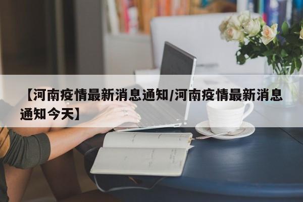 【河南疫情最新消息通知/河南疫情最新消息通知今天】