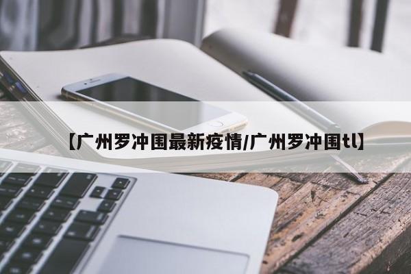 【广州罗冲围最新疫情/广州罗冲围tl】