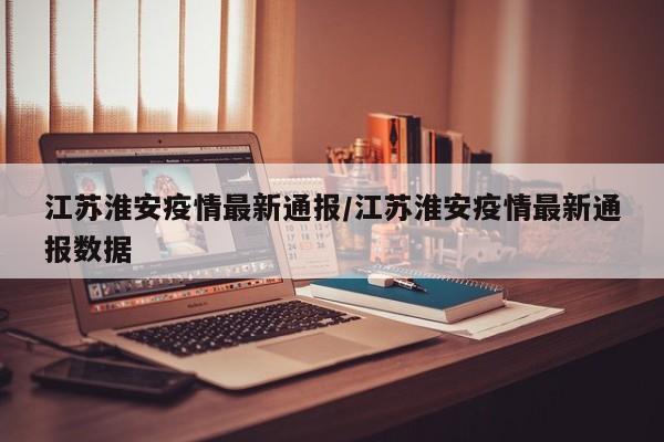 江苏淮安疫情最新通报/江苏淮安疫情最新通报数据