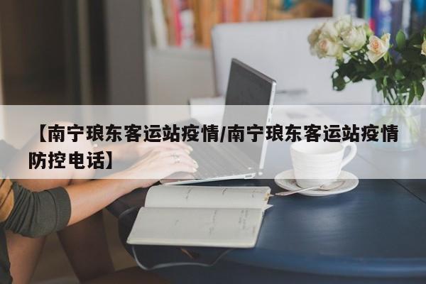 【南宁琅东客运站疫情/南宁琅东客运站疫情防控电话】