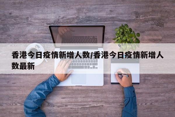 香港今日疫情新增人数/香港今日疫情新增人数最新