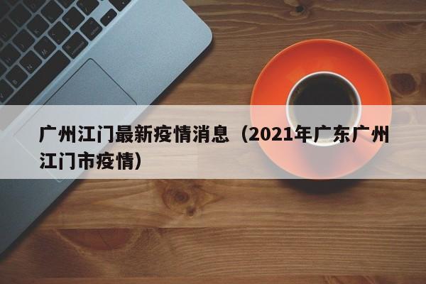 广州江门最新疫情消息(2021年广东广州江门市疫情)