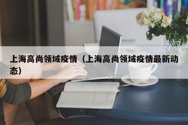 上海高尚领域疫情(上海高尚领域疫情最新动态)