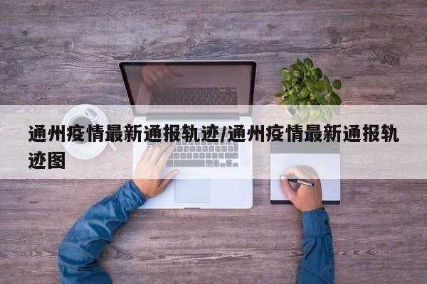 通州疫情最新通报轨迹/通州疫情最新通报轨迹图