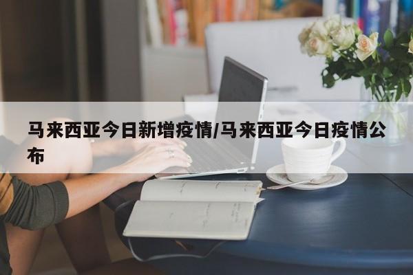 马来西亚今日新增疫情/马来西亚今日疫情公布