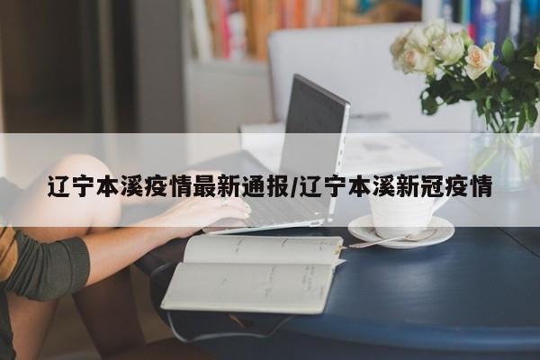 辽宁本溪疫情最新通报/辽宁本溪新冠疫情