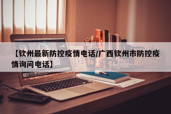 【钦州最新防控疫情电话/广西钦州市防控疫情询问电话】