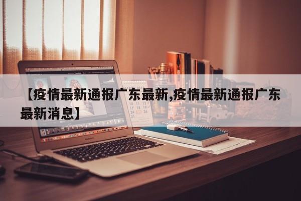【疫情最新通报广东最新,疫情最新通报广东最新消息】