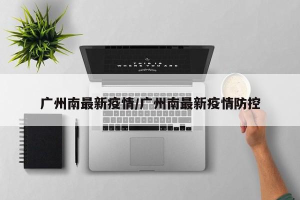 广州南最新疫情/广州南最新疫情防控