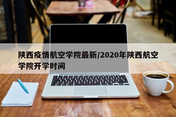 陕西疫情航空学院最新/2020年陕西航空学院开学时间