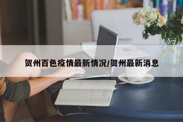 贺州百色疫情最新情况/贺州最新消息