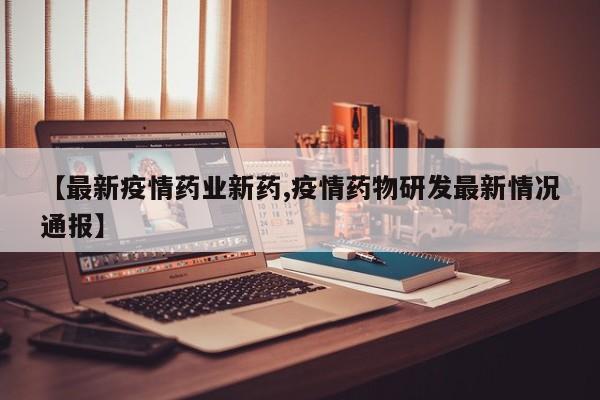 【最新疫情药业新药,疫情药物研发最新情况通报】