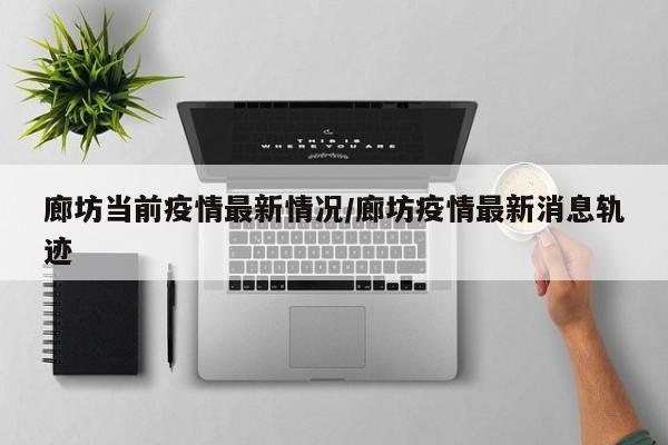 廊坊当前疫情最新情况/廊坊疫情最新消息轨迹
