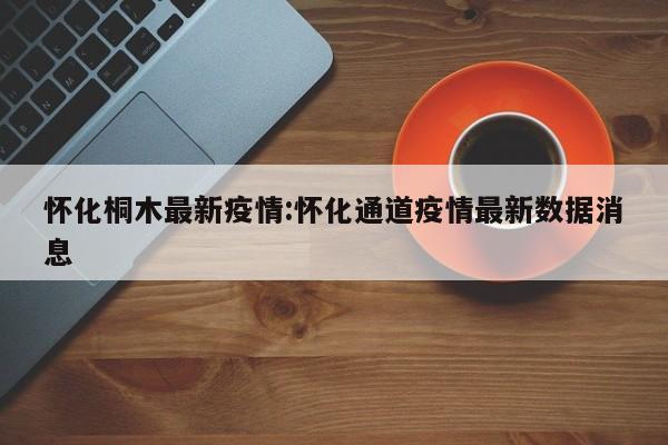 怀化桐木最新疫情:怀化通道疫情最新数据消息