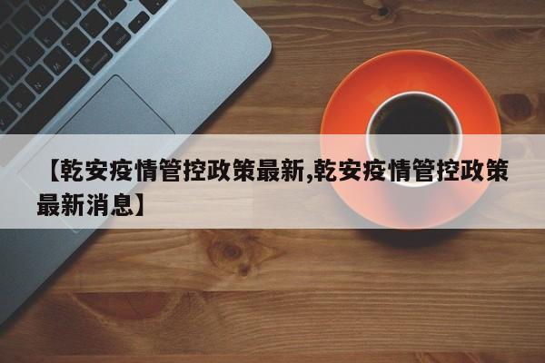 【乾安疫情管控政策最新,乾安疫情管控政策最新消息】