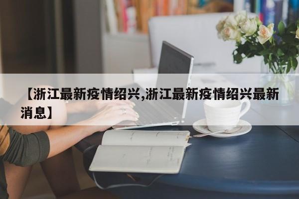 【浙江最新疫情绍兴,浙江最新疫情绍兴最新消息】