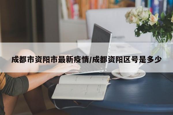 成都市资阳市最新疫情/成都资阳区号是多少