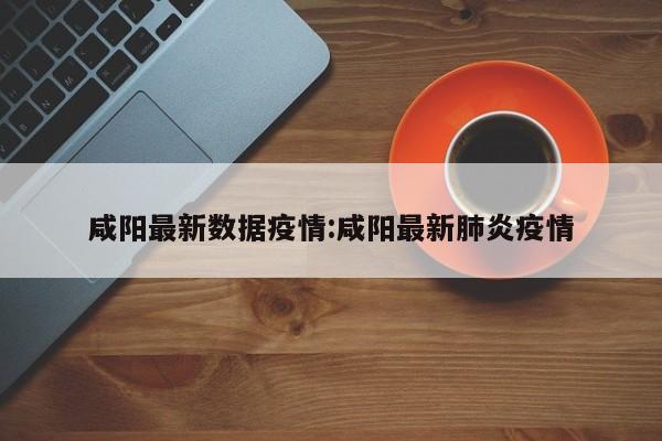 咸阳最新数据疫情:咸阳最新肺炎疫情